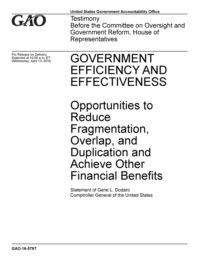 handle is hein.gao/gaobaajua0001 and id is 1 raw text is:                United States Government Accountability Office
GAO            Testimony
               Before the Committee on Oversight and
               Government Reform, House of
               Representatives
For Release on Delivery
Expected at 10:00 a.m. ET
Wednesday, April 13, 2016  GOVERNMENT
               EFFICIENCYAND
               EFFECTIVENESS

               Opportunities to
               Reduce
               Fragmentation,
               Overlap, and
               Duplication and
               Achieve Other
               Financial Benefits
               Statement of Gene L. Dodaro
               Comptroller General of the United States


GAO-1 6-579T


