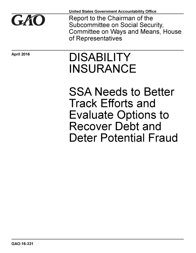 handle is hein.gao/gaobaajuf0001 and id is 1 raw text is: 
GAO'


April 2016


United States Government Accountability Office
Report to the Chairman of the
Subcommittee on Social Security,
Committee on Ways and Means, House
of Representatives


DISABILITY
INSURANCE


SSA


Needs to Better


Track Efforts and
Evaluate Options to
Recover Debt and
Deter Potential Fraud


GAO-1 6-331


