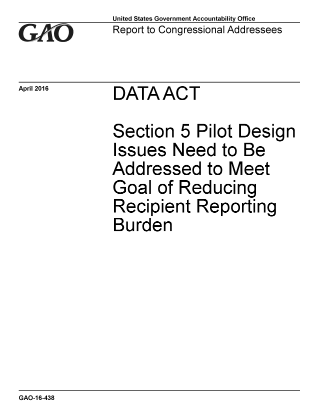 handle is hein.gao/gaobaajux0001 and id is 1 raw text is:              United States Government Accountability Office
GReport to Congressional Addressees

April 2016   DATAACT

             Section 5 Pilot Design
             Issues Need to Be
             Addressed to Meet
             Goal of Reducing
             Recipient Reporting
             Burden


GAO-1 6-438


