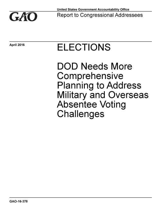 handle is hein.gao/gaobaajva0001 and id is 1 raw text is:              United States Government Accountability Office
iReport to Congressional Addressees


April 2016   ELECTIONS

             DOD Needs More
             Comprehensive
             Planning to Address
             Military and Overseas
             Absentee Voting
             Challenges


GAO-16-378


