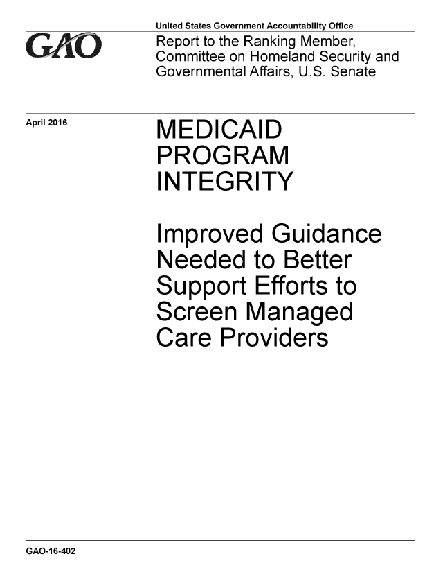 handle is hein.gao/gaobaajvd0001 and id is 1 raw text is: 
GAO


April 2016


United States Government Accountability Office
Report to the Ranking Member,
Committee on Homeland Security and
Governmental Affairs, U.S. Senate


MEDICAID
PROGRAM
INTEGRITY


Improved Guidance
Needed to Better
Support Efforts to
Screen Managed
Care Providers


GAO-1 6-402


