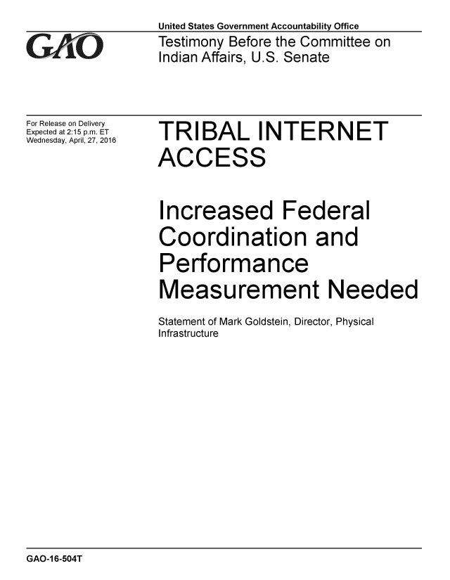 handle is hein.gao/gaobaajvk0001 and id is 1 raw text is:                 United States Government Accountability Office
CTestimony Before the Committee on
                Indian Affairs, U.S. Senate


For Release on Delivery
Expected at 2:15 p.m. ET
Wednesday, April, 27, 2016


TRIBAL INTERNET
ACCESS


Increased Federal
Coordination and
Performance
Measurement Needed
Statement of Mark Goldstein, Director, Physical
Infrastructure


GAO-1 6-504T


