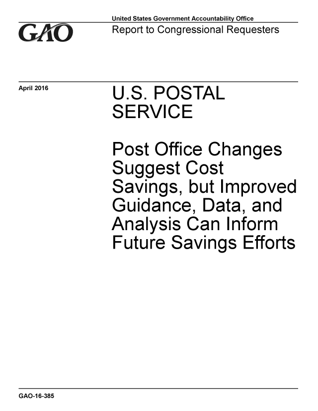 handle is hein.gao/gaobaajvs0001 and id is 1 raw text is: 
GAO[-


April 2016


United States Government Accountability Office
Report to Congressional Requesters


U.S. POSTAL
SERVICE


Post Office Changes
Suggest Cost
Savings, but Improved
Guidance, Data, and
Analysis Can Inform
Future Savings Efforts


GAO-1 6-385


