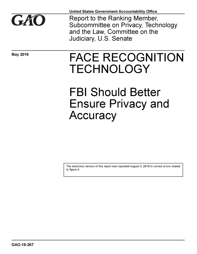handle is hein.gao/gaobaajwn0001 and id is 1 raw text is: 

GAO'


May 2016


United States Government Accountability Office
Report to the Ranking Member,
Subcommittee on Privacy, Technology
and the Law, Committee on the
Judiciary, U.S. Senate


FACE RECOGNITION
TECHNOLOGY


FBI Should Better
Ensure Privacy and
Accuracy


The electronic version of this report was reposted August 3, 2016 to correct errors related
to figure 4.


GAO-1 6-267


