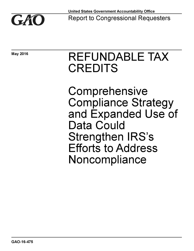 handle is hein.gao/gaobaajxu0001 and id is 1 raw text is: 
GArO


May 2016


United States Government Accountability Office
Report to Congressional Requesters


REFUNDABLE TAX
CREDITS


Comprehensive
Compliance Strategy
and Expanded Use of
Data Could
Strengthen IRS's
Efforts to Address
Noncompliance


GAO-1 6-475


