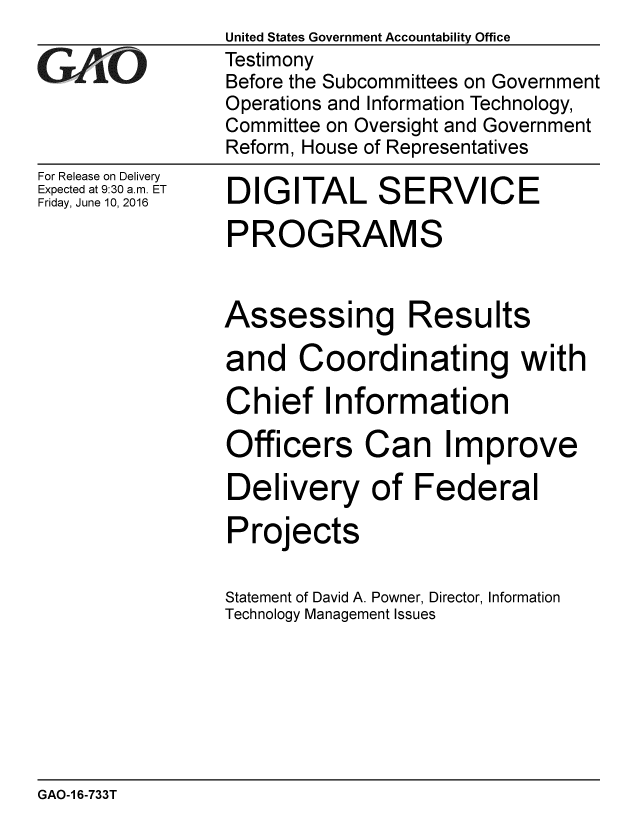 handle is hein.gao/gaobaajyo0001 and id is 1 raw text is: 

GAvO


For Release on Delivery
Expected at 9:30 a.m. ET
Friday, June 10, 2016


United States Government Accountability Office
Testimony
Before the Subcommittees on Government
Operations and Information Technology,
Committee on Oversight and Government
Reform, House of Representatives


DIGITAL SERVICE


PROGRAMS


Assessing


Results


and Coordinating with
Chief Information


cers


Can Improve


Delivery of Federal
Projects

Statement of David A. Powner, Director, Information
Technology Management Issues


GAO-1 6-733T


Offi


