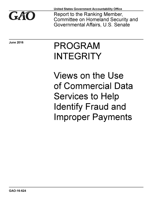 handle is hein.gao/gaobaajzw0001 and id is 1 raw text is: 
GAOL


June 2016


United States Government Accountability Office
Report to the Ranking Member,
Committee on Homeland Security and
Governmental Affairs, U.S. Senate


PROGRAM


INTEGRITY

Views on the Use
of Commercial Data


Services


to Help


Identify Fraud and
Improper Payments


GAO-1 6-624


