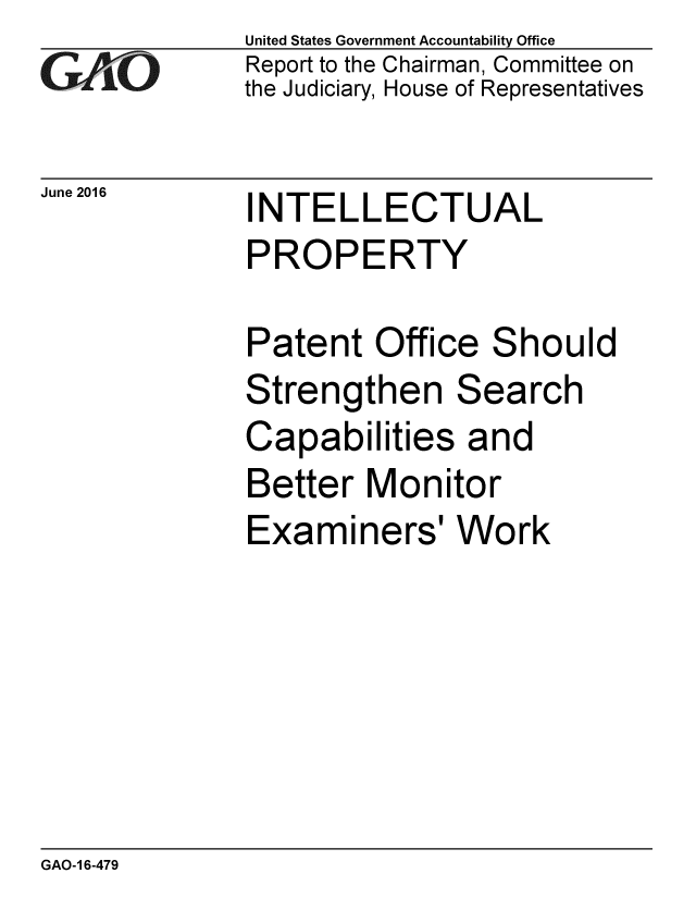 handle is hein.gao/gaobaakab0001 and id is 1 raw text is: 
GAO


June 2016


United States Government Accountability Office
Report to the Chairman, Committee on
the Judiciary, House of Representatives


INTELLECTUAL
PROPERTY

Patent Office Should
Strengthen Search
Capabilities and
Better Monitor
Examiners' Work


GAO-1 6-479


