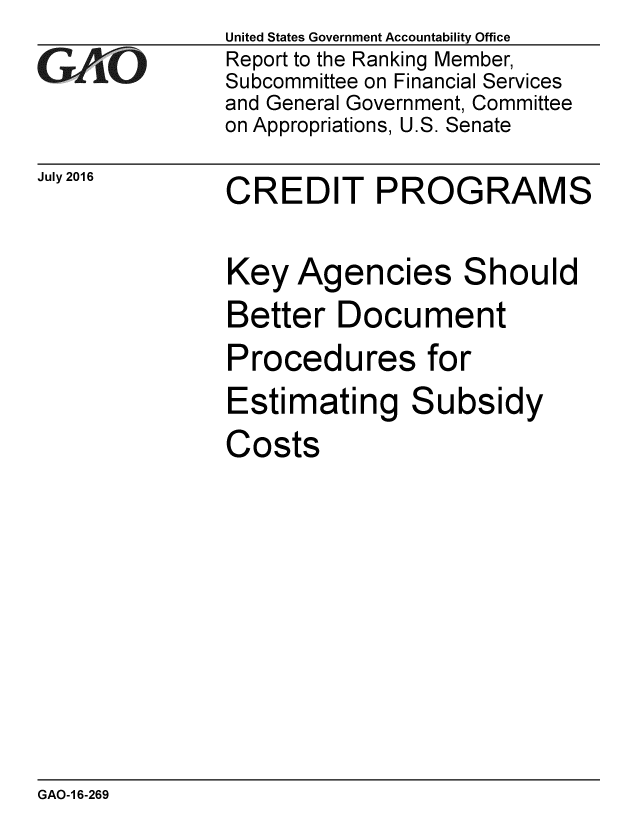 handle is hein.gao/gaobaakbc0001 and id is 1 raw text is: 
GAiO


July 2016


United States Government Accountability Office
Report to the Ranking Member,
Subcommittee on Financial Services
and General Government, Committee
on Appropriations, U.S. Senate


CREDIT PROGRAMS


Key Agencies Should
Better Document
Procedures for
Estimating Subsidy
Costs


GAO-1 6-269


