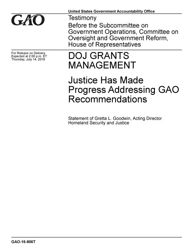 handle is hein.gao/gaobaakbm0001 and id is 1 raw text is:                   United States Government Accountability Office
G A/O             Testimony
                  Before the Subcommittee on
                  Government Operations, Committee on
                  Oversight and Government Reform,
                  House of Representatives


For Release on Delivery
Expected at 2:00 p.m. ET
Thursday, July 14, 2016


DOJ GRANTS
MANAGEMENT


Justice Has Made
Progress Addressing GAO
Recommendations

Statement of Gretta L. Goodwin, Acting Director
Homeland Security and Justice


GAO-1 6-806T


