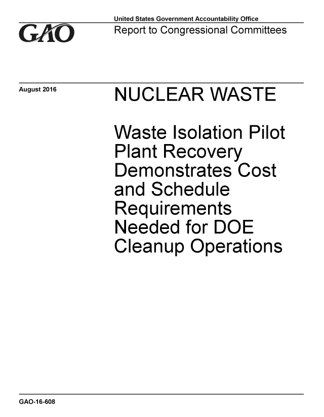 handle is hein.gao/gaobaakcr0001 and id is 1 raw text is: 
GAPiO


August 2016


United States Government Accountability Office
Report to Congressional Committees


NUCLEAR WASTE


Waste Isolation Pilot
Plant Recovery
Demonstrates Cost
and Schedule
Requirements
Needed for DOE
Cleanup Operations


GAO-1 6-608


