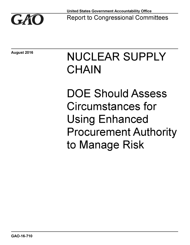 handle is hein.gao/gaobaakdc0001 and id is 1 raw text is: 
GAO '


August 2016


United States Government Accountability Office
Report to Congressional Committees


NUCLEAR SUPPLY
CHAIN


DOE Should Assess
Circumstances for
Using Enhanced
Procurement Authority
to Manage Risk


GAO-1 6-710


