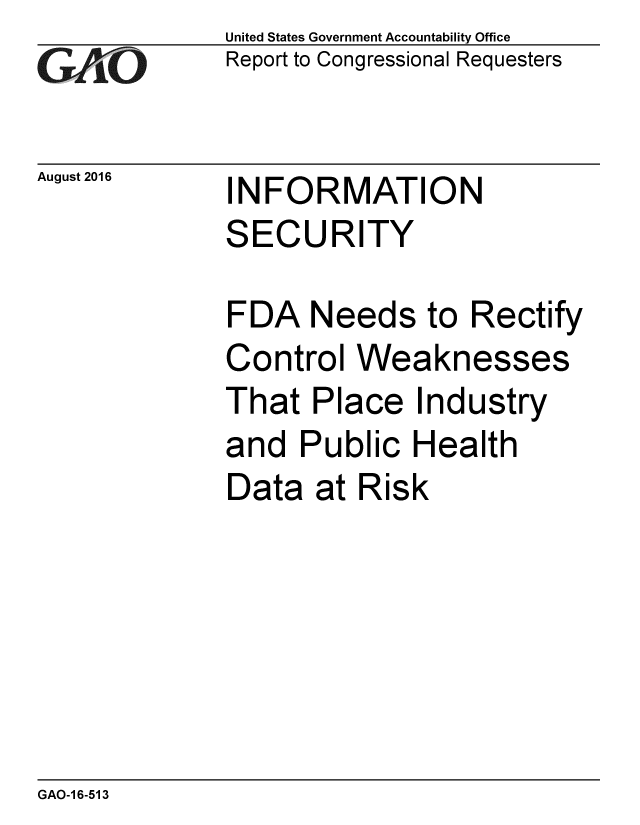 handle is hein.gao/gaobaakeb0001 and id is 1 raw text is: 
G2AjO


August 2016


United States Government Accountability Office
Report to Congressional Requesters


INFORMATION
SECURITY


FDA Needs to Rectify
Control Weaknesses
That Place Industry
and Public Health
Data at Risk


GAO-1 6-513


