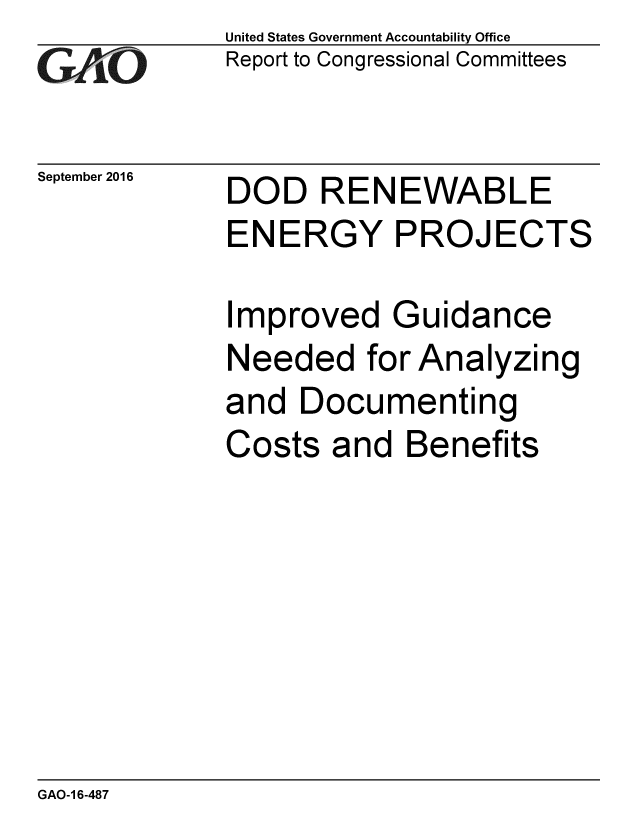 handle is hein.gao/gaobaakew0001 and id is 1 raw text is: 
GAjO


September 2016


United States Government Accountability Office
Report to Congressional Committees


DOD RENEWABLE
ENERGY PROJECTS

Improved Guidance
Needed for Analyzing
and Documenting
Costs and Benefits


GAO-1 6-487


