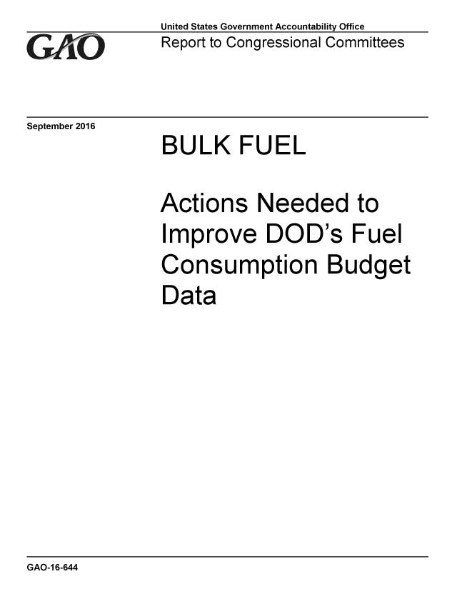 handle is hein.gao/gaobaakfd0001 and id is 1 raw text is: 
GA1iO


United States Government Accountability Office
Report to Congressional Committees


September 2016
              BULK FUEL

              Actions Needed to
              Improve DOD's Fuel
              Consumption Budget
              Data


GAO-1 6-644



