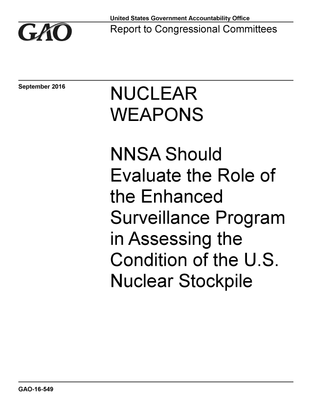 handle is hein.gao/gaobaakfh0001 and id is 1 raw text is:              United States Government Accountability Office
YReport to Congressional Committees


September 2016  NUCLEAR
             WEAPONS

             NNSA Should
             Evaluate the Role of
             the Enhanced
             Surveillance Program
             in Assessing the
             Condition of the U.S.
             Nuclear Stockpile


GAO-1 6-549


