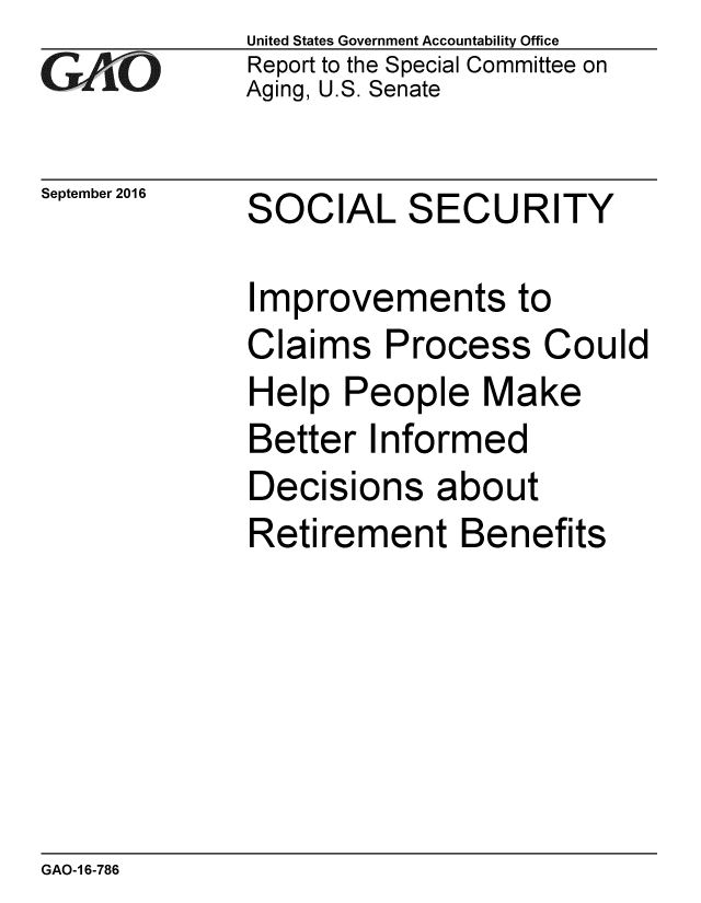 handle is hein.gao/gaobaakfk0001 and id is 1 raw text is: 
GAIO


September 2016


United States Government Accountability Office
Report to the Special Committee on
Aging, U.S. Senate


SOCIAL SECURITY


Improvements to
Claims Process Could
Help People Make
Better Informed
Decisions about
Retirement Benefits


GAO-1 6-786



