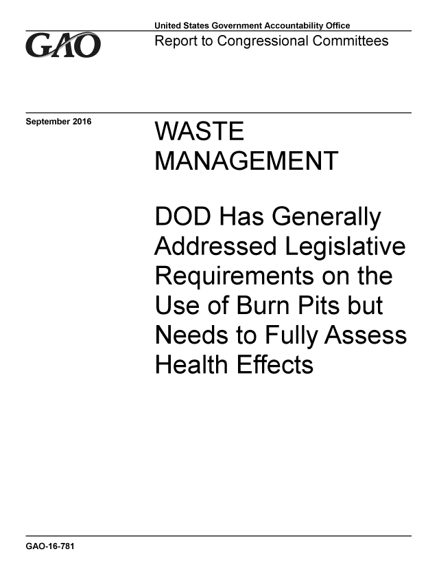 handle is hein.gao/gaobaakgo0001 and id is 1 raw text is: 
GA vO


September 2016


United States Government Accountability Office
Report to Congressional Committees


WASTE
MANAGEMENT


DOD Has Generally
Addressed Legislative
Requirements on the
Use of Burn Pits but
Needs to Fully Assess
Health Effects


GAO-1 6-781


