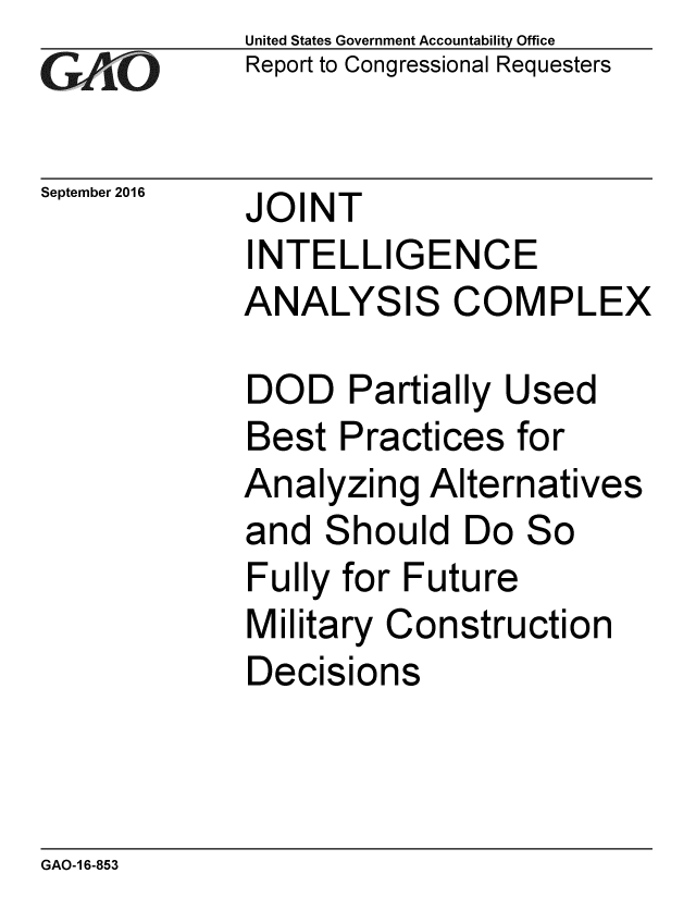 handle is hein.gao/gaobaakhc0001 and id is 1 raw text is: 
GAO


September 2016


United States Government Accountability Office
Report to Congressional Requesters


JOINT
INTELLIGENCE
ANALYSIS COMPLEX


DOD Partially Used
Best Practices for
Analyzing Alternatives
and Should Do So
Fully for Future
Military Construction
Decisions


GAO-1 6-853


