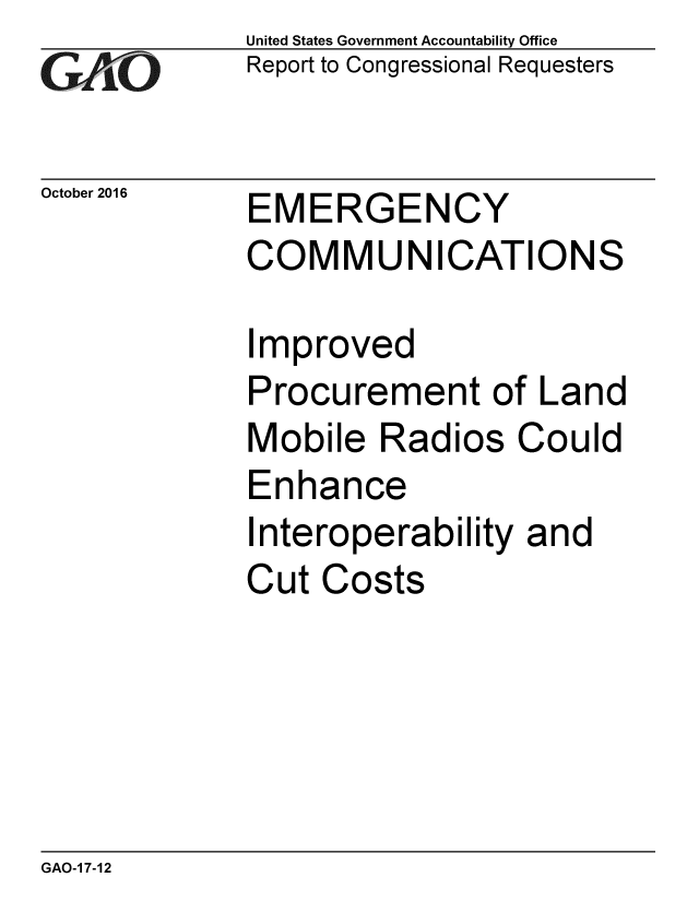 handle is hein.gao/gaobaakhg0001 and id is 1 raw text is: 
GAiO


October 2016


United States Government Accountability Office
Report to Congressional Requesters


EMERGENCY
COMMUNICATIONS


Improved
Procurement of Land
Mobile Radios Could
Enhance
Interoperability and
Cut Costs


GAO-1 7-12


