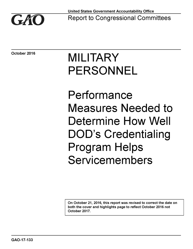 handle is hein.gao/gaobaakhu0001 and id is 1 raw text is: 
GArjO


October 2016


United States Government Accountability Office
Report to Congressional Committees


MILITARY


PERSONNEL

Performance
Measures Needed to
Determine How Well
DOD's Credentialing
Program Helps
Servicemembers


On October 21, 2016, this report was revised to correct the date on
both the cover and highlights page to reflect October 2016 not
October 2017.


GAO-1 7-133



