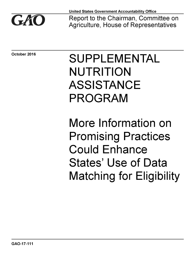 handle is hein.gao/gaobaakhx0001 and id is 1 raw text is: 
GArO


October 2016


United States Government Accountability Office
Report to the Chairman, Committee on
Agriculture, House of Representatives


SUPPLEMENTAL
NUTRITION
ASSISTANCE
PROGRAM

More Information on
Promising Practices
Could Enhance
States' Use of Data
Matching for Eligibility


GAO-17-111


