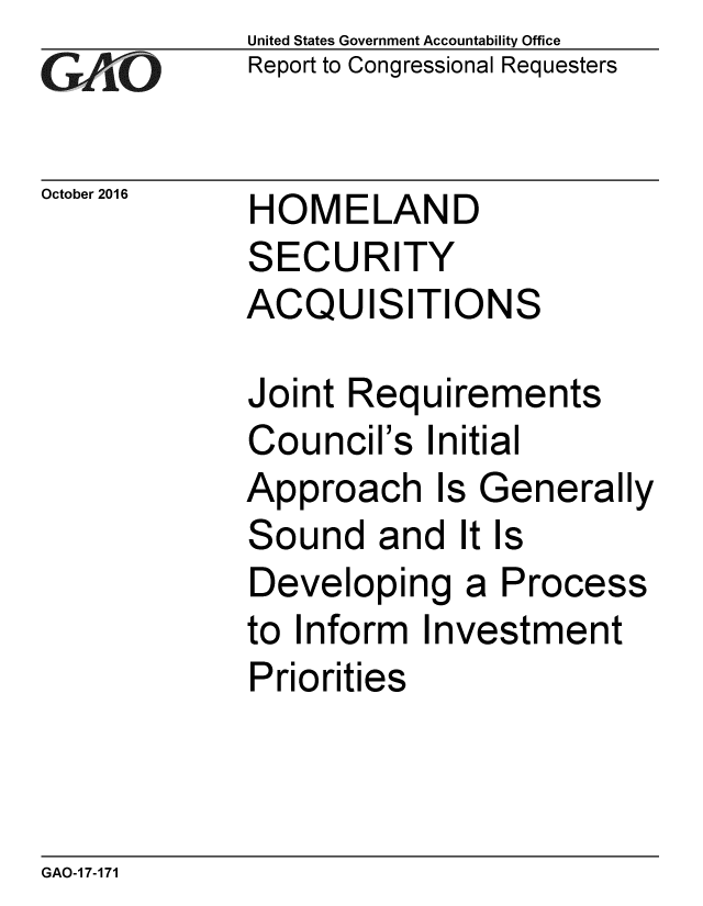 handle is hein.gao/gaobaakic0001 and id is 1 raw text is: 
GA/iO


October 2016


United States Government Accountability Office
Report to Congressional Requesters


HOMELAND
SECURITY
ACQUISITIONS


Joint Requirements
Council's Initial
Approach Is Generally
Sound and It Is
Developing a Process
to Inform Investment
Priorities


GAO-17-171


