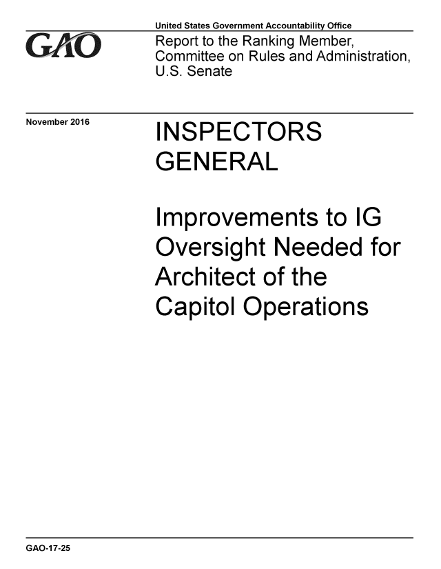 handle is hein.gao/gaobaakio0001 and id is 1 raw text is: 
GArO


November 2016


United States Government Accountability Office
Report to the Ranking Member,
Committee on Rules and Administration,
U.S. Senate


INSPECTORS


GENERAL

Improvements to IG
Oversight Needed for
Architect of the
Capitol Operations


GAO-1 7-25


