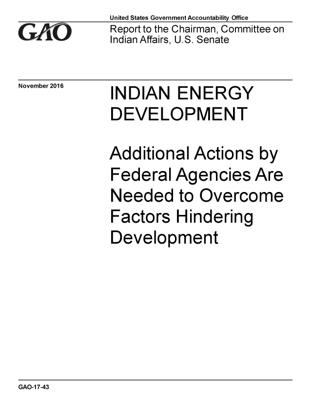 handle is hein.gao/gaobaakis0001 and id is 1 raw text is: 
GAPiO


November 2016


United States Government Accountability Office
Report to the Chairman, Committee on
Indian Affairs, U.S. Senate


INDIAN ENERGY
DEVELOPMENT


Additional Actions by
Federal Agencies Are
Needed to Overcome
Factors Hindering
Development


GAO-1 7-43


