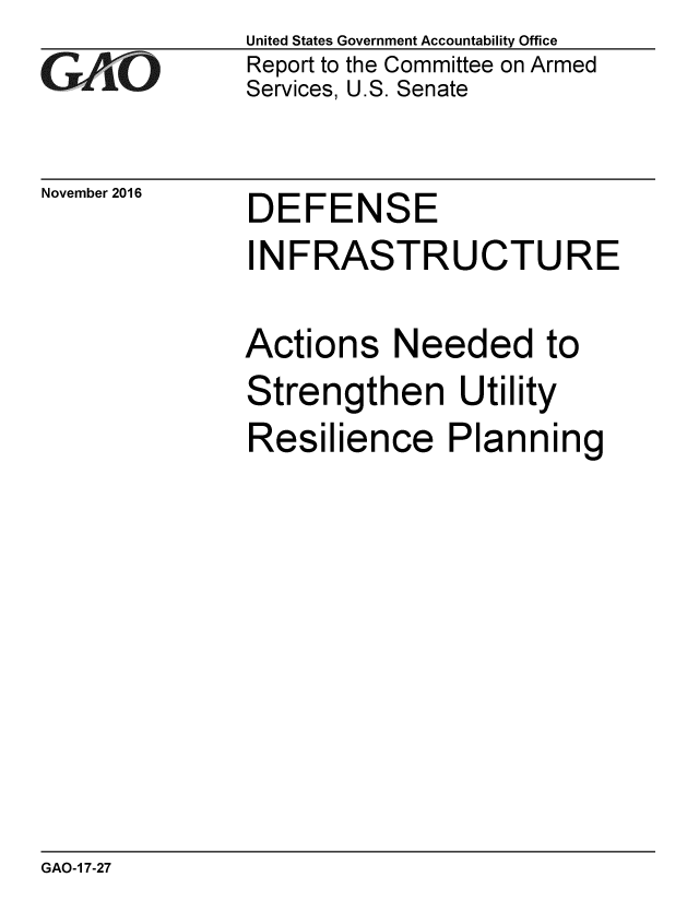 handle is hein.gao/gaobaakiw0001 and id is 1 raw text is:               United States Government Accountability Office
t0i           Report to the Committee on Armed
              Services, U.S. Senate


November 2016


DEFENSE


INFRASTRUCTURE

Actions Needed to
Strengthen Utility
Resilience Planning


GAO-1 7-27


