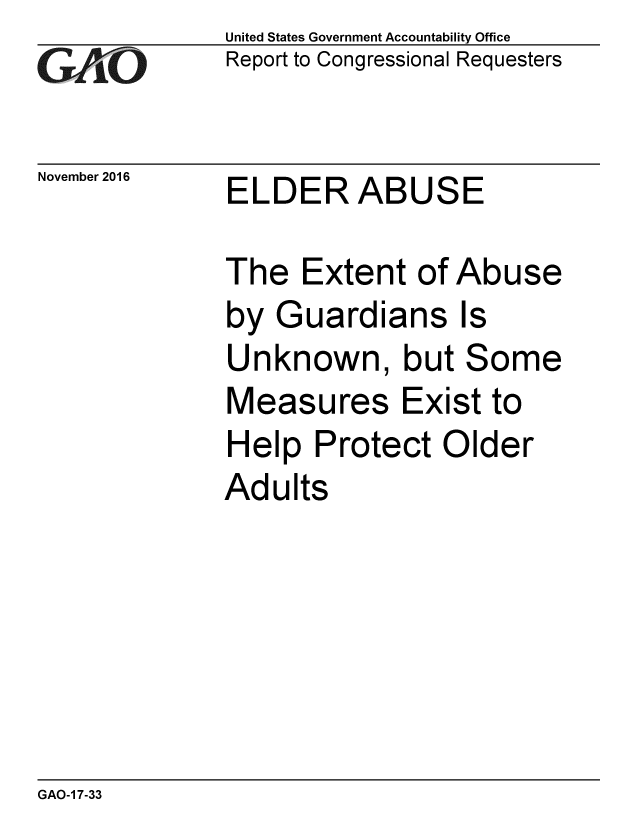 handle is hein.gao/gaobaakjm0001 and id is 1 raw text is:              United States Government Accountability Office
GV 1O        Report to Congressional Requesters

November 2016 ELDER ABUSE

             The Extent of Abuse
             by Guardians Is
             Unknown, but Some
             Measures Exist to
             Help Protect Older
             Adults


GAO-1 7-33


