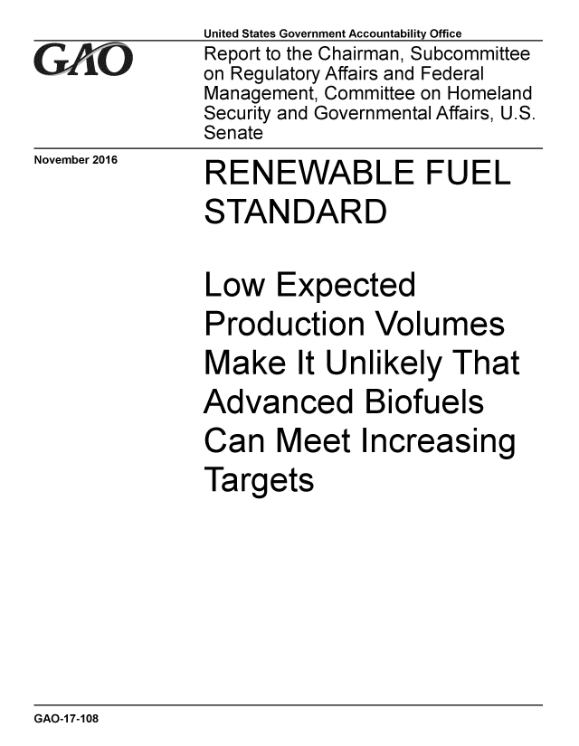 handle is hein.gao/gaobaakkc0001 and id is 1 raw text is:              United States Government Accountability Office
eReport to the Chairman, Subcommittee
             on Regulatory Affairs and Federal
             Management, Committee on Homeland
             Security and Governmental Affairs, U.S.
             Senate


November 2016


RENEWABLE FUEL
STANDARD

Low Expected
Production Volumes
Make It Unlikely That
Advanced Biofuels
Can Meet Increasing
Targets


GAO-1 7-108


