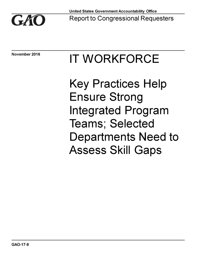 handle is hein.gao/gaobaakkj0001 and id is 1 raw text is: 
GAiO


November 2016


United States Government Accountability Office
Report to Congressional Requesters


IT WORKFORCE


Key Practices Help
Ensure Strong
Integrated Program
Teams; Selected
Departments Need to
Assess Skill Gaps


GAO-1 7-8


