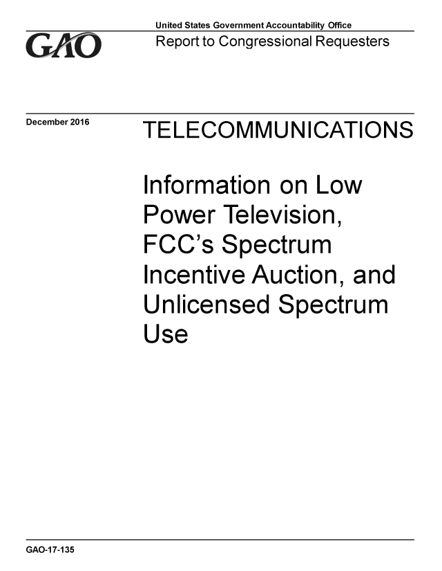 handle is hein.gao/gaobaakku0001 and id is 1 raw text is: 
GAf O


December 2016


United States Government Accountability Office
Report to Congressional Requesters


TELECOMMUNICATIONS


Information on Low
Power Television,
FCC's Spectrum
Incentive Auction, and
Unlicensed Spectrum
Use


GAO-1 7-135


