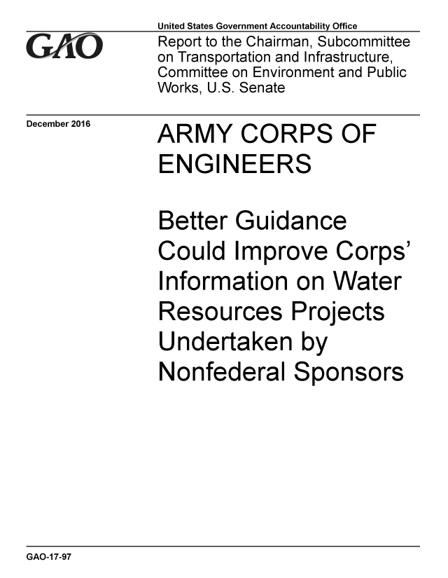handle is hein.gao/gaobaakkv0001 and id is 1 raw text is: 
GAOV1


December 2016


United States Government Accountability Office
Report to the Chairman, Subcommittee
on Transportation and Infrastructure,
Committee on Environment and Public
Works, U.S. Senate


ARMY CORPS OF
ENGINEERS


Better Guidance
Could Improve Corps'
Information on Water
Resources Projects
Undertaken by
Nonfederal Sponsors


GAO-1 7-97


