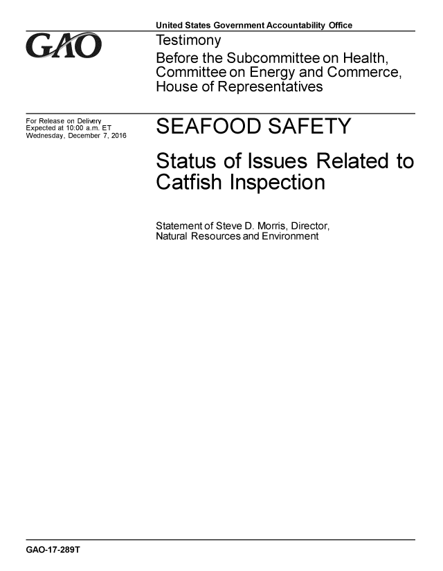 handle is hein.gao/gaobaakky0001 and id is 1 raw text is: 
United States Government Accountability Office
Testimony
Before the Subcommittee on Health,
Committee on Energy and Commerce,
House of Representatives


For Release on Delivery
Expected at 10:00 a.m. ET
Wednesday, December 7, 2016


SEAFOOD SAFETY


Status of Issues Related to
Catfish Inspection


Statement of Steve D. Morris, Director,
Natural Resources and Environment


GAO-1 7-289T


