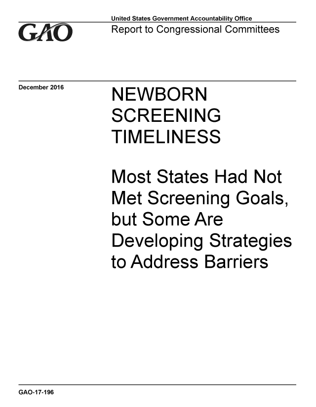 handle is hein.gao/gaobaaklq0001 and id is 1 raw text is: 
GAPtO


December 2016


United States Government Accountability Office
Report to Congressional Committees


NEWBORN
SCREENING


TIMELIN


ESS


Most States Had Not
Met Screening Goals,
but Some Are
Developing Strategies
to Address Barriers


GAO-17-196


