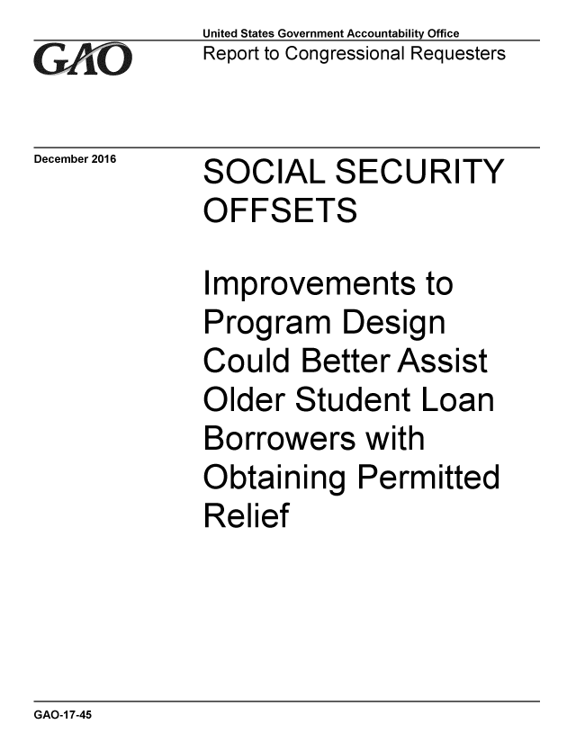 handle is hein.gao/gaobaaklx0001 and id is 1 raw text is: 
GA vO


December 2016


United States Government Accountability Office
Report to Congressional Requesters


SOCIAL SECURITY
OFFSETS


Improvements to
Program Design
Could Better Assist
Older Student Loan
Borrowers with
Obtaining Permitted
Relief


GAO-1 7-45


