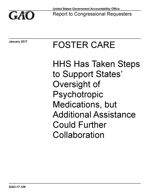 handle is hein.gao/gaobaakmf0001 and id is 1 raw text is:              United States Government Accountability Office
             Report to Congressional Requesters


January 2017 FOSTER     CARE

             HHS Has Taken Steps
             to Support States'
             Oversight of
             Psychotropic
             Medications, but
             Additional Assistance
             Could Further
             Collaboration


GAO-1 7-129


