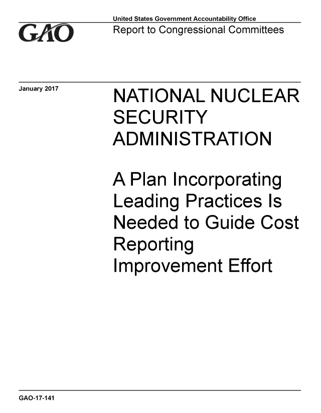 handle is hein.gao/gaobaakmz0001 and id is 1 raw text is: 
GA vO


January 2017


United States Government Accountability Office
Report to Congressional Committees


NATIONAL NUCLEAR
SECURITY
ADMINISTRATION


A Plan Incorporating
Leading Practices Is
Needed to Guide Cost
Reporting
Improvement Effort


GAO-17-141


