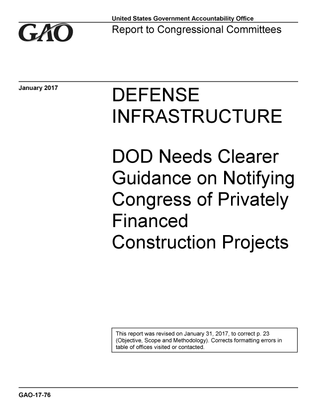 handle is hein.gao/gaobaakna0001 and id is 1 raw text is: 
GAO


January 2017


United States Government Accountability Office
Report to Congressional Committees


DEFENSE


INFRASTRUCTURE

DOD Needs Clearer
Guidance on Notifying
Congress of Privately
Financed
Construction Projects


This report was revised on January 31, 2017, to correct p. 23
(Objective, Scope and Methodology). Corrects formatting errors in
table of offices visited or contacted.


GAO-1 7-76


