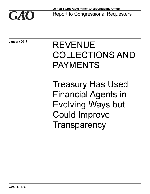 handle is hein.gao/gaobaaknh0001 and id is 1 raw text is: 
GAiO


January 2017


United States Government Accountability Office
Report to Congressional Requesters


REVENUE
COLLECTIONS AND
PAYMENTS


Treasury Has Used
Financial Agents in
Evolving Ways but
Could Improve
Transparency


GAO-1 7-176


