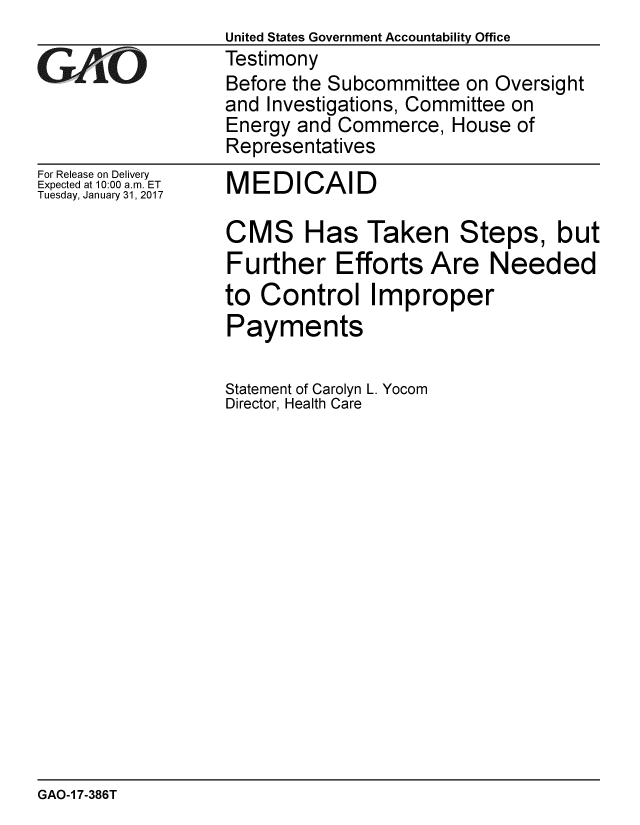 handle is hein.gao/gaobaaknm0001 and id is 1 raw text is:                   United States Government Accountability Office
GAO               Testimony
                  Before the Subcommittee on Oversight
                  and Investigations, Committee on
                  Energy and Commerce, House of
                  Representatives


For Release on Delivery
Expected at 10:00 a.m. ET
Tuesday, January 31, 2017


MEDICAID

CMS Has Taken Steps, but
Further Efforts Are Needed
to Control Improper
Payments


Statement of Carolyn L. Yocom
Director, Health Care


GAO-1 7-386T


