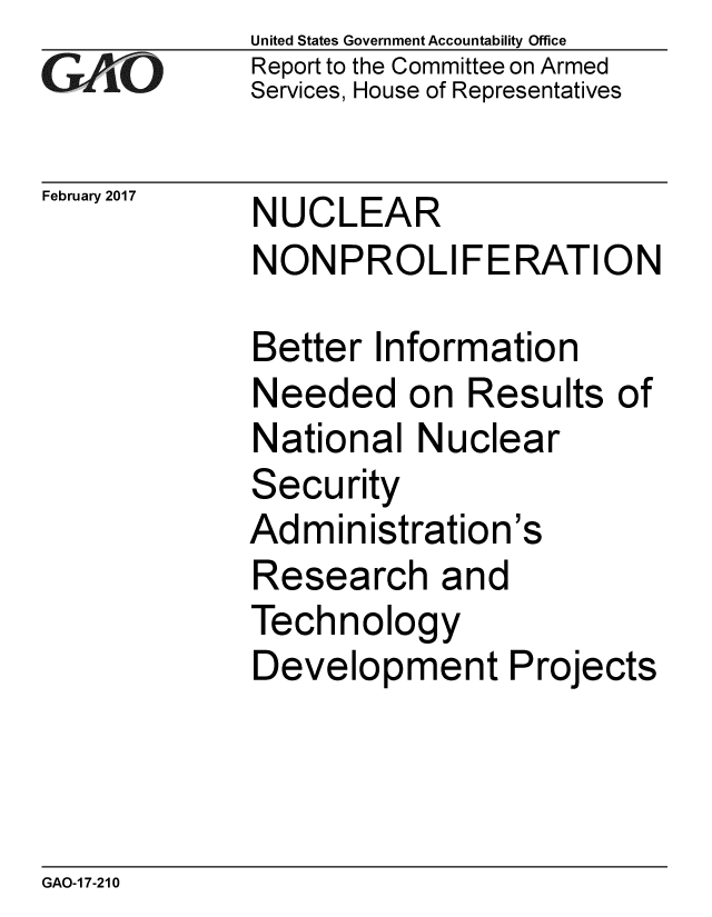 handle is hein.gao/gaobaaknw0001 and id is 1 raw text is: 
GAO


February 2017


United States Government Accountability Office
Report to the Committee on Armed
Services, House of Representatives


NUCLEAR
NONPROLIFERATION


Better Information
Needed on Results of
National Nuclear
Security
Administration's
Research and
Technology
Development Projects


GAO-1 7-210


