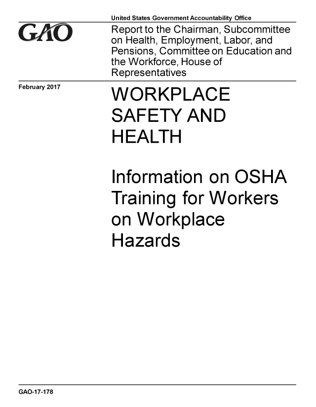 handle is hein.gao/gaobaakoh0001 and id is 1 raw text is:               United States Government Accountability Office
GAO           Report to the Chairman, Subcommittee
              on Health, Employment, Labor, and
              Pensions, Committee on Education and
              the Workforce, House of
              Representatives


February 2017


WORKPLACE


SAFETY AND
HEALTH

Information on OSHA
Training for Workers
on Workplace
Hazards


GAO-1 7-178


