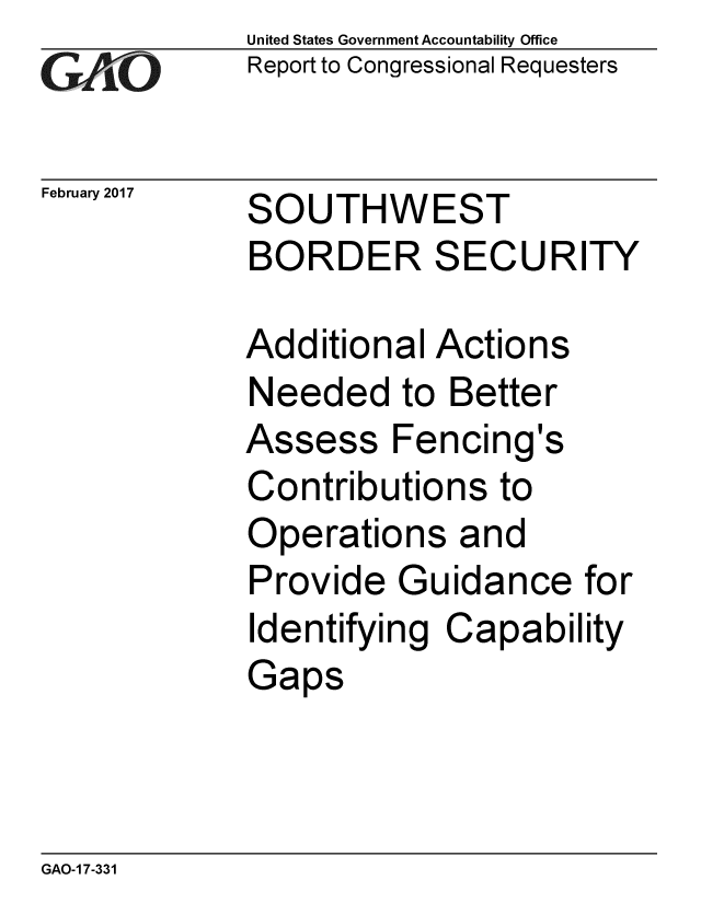 handle is hein.gao/gaobaakoz0001 and id is 1 raw text is: 
GAO1,


February 2017


United States Government Accountability Office
Report to Congressional Requesters


SOUTHWEST
BORDER SECURITY


Additional Actions
Needed to Better
Assess Fencing's
Contributions to
Operations and
Provide Guidance for
Identifying Capability
Gaps


GAO-1 7-331


