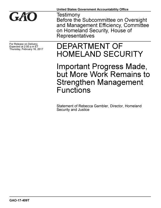 handle is hein.gao/gaobaakpf0001 and id is 1 raw text is:                  United States Government Accountability Office
GAO              Testimony
                 Before the Subcommittee on Oversight
                 and Management Efficiency, Committee
                 on Homeland Security, House of
                 Representatives


For Release on Delivery
Expected at 2:00 p.m ET
Thursday, February 16, 2017


DEPARTMENT OF
HOMELAND SECURITY

Important Progress Made,
but More Work Remains to
Strengthen Management
Functions

Statement of Rebecca Gambler, Director, Homeland
Security and Justice


GAO-1 7-409T


