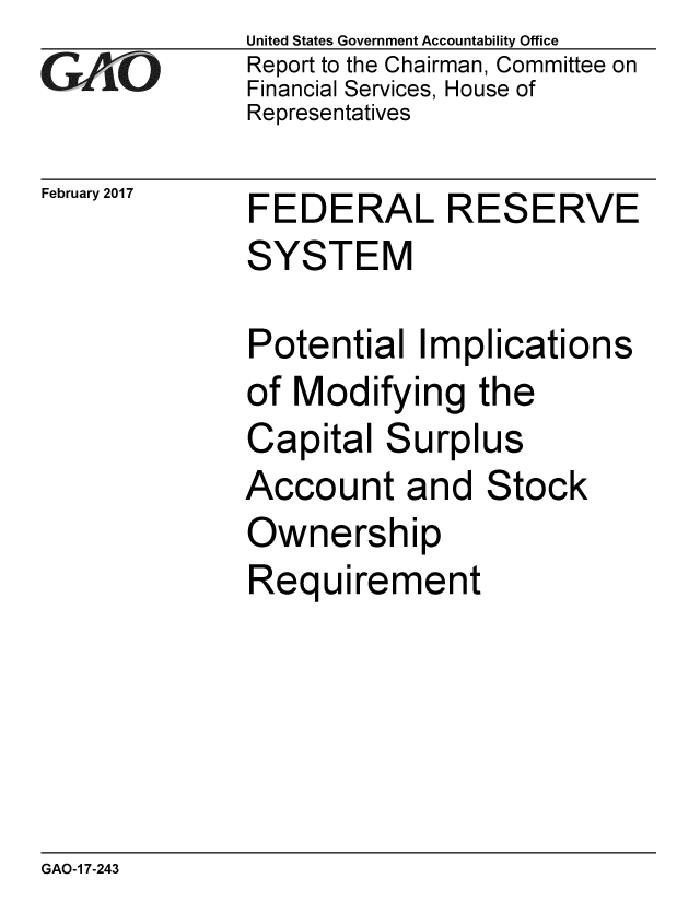 handle is hein.gao/gaobaakpj0001 and id is 1 raw text is: 
GAPiO


February 2017


United States Government Accountability Office
Report to the Chairman, Committee on
Financial Services, House of
Representatives


FEDERAL RESERVE
SYSTEM

Potential Implications
of Modifying the
Capital Surplus
Account and Stock
Ownership
Requirement


GAO-1 7-243


