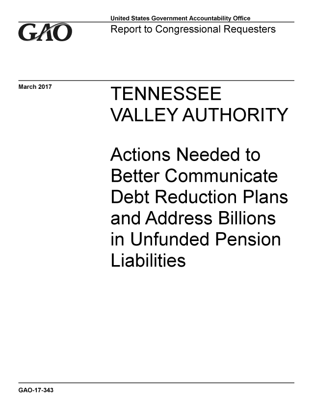 handle is hein.gao/gaobaakra0001 and id is 1 raw text is: 
GA vO


March 2017


United States Government Accountability Office
Report to Congressional Requesters


TENNESSEE
VALLEY AUTHORITY


Actions Needed to
Better Communicate
Debt Reduction Plans
and Address Billions
in Unfunded Pension
Liabilities


GAO-1 7-343


