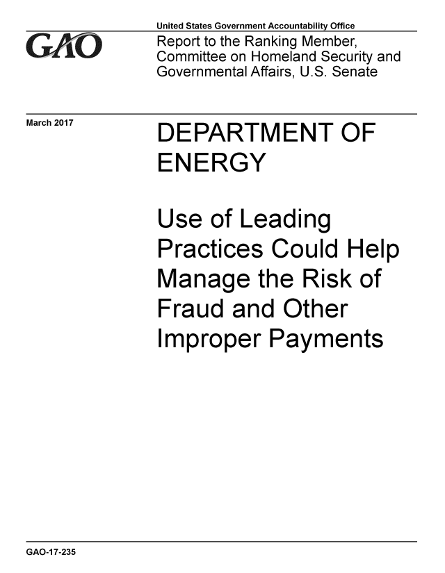 handle is hein.gao/gaobaakrq0001 and id is 1 raw text is: 
GAOi-


March 2017


United States Government Accountability Office
Report to the Ranking Member,
Committee on Homeland Security and
Governmental Affairs, U.S. Senate


DEPARTMENT OF
ENERGY


Use of Leading
Practices Could Help
Manage the Risk of
Fraud and Other
Improper Payments


GAO-1 7-235


